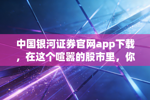 中国银河证券官网app下载,在这个喧嚣的股市里,你需要一把靠谱的金钥匙