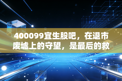 400099宜生股吧,在退市废墟上的守望,是最后的救赎还是无底深渊?