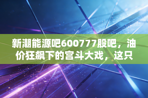 新潮能源吧600777股吧,油价狂飙下的宫斗大戏,这只被低估的油气股还能拿吗?