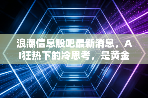 浪潮信息股吧最新消息,AI狂热下的冷思考,是黄金坑还是接盘侠的宿命?