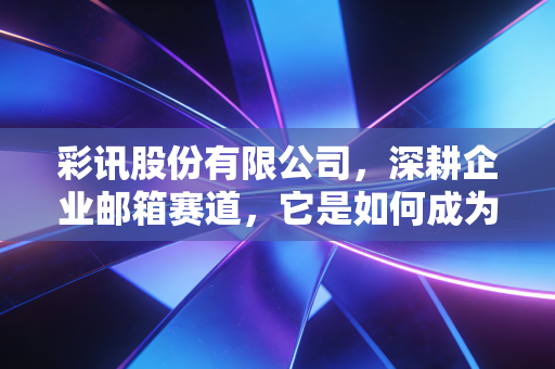 彩讯股份有限公司,深耕企业邮箱赛道,它是如何成为数字时代的隐形管道工的?