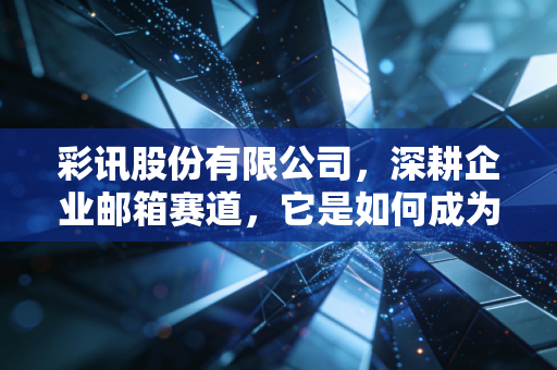 彩讯股份有限公司,深耕企业邮箱赛道,它是如何成为数字时代的隐形管道工的?