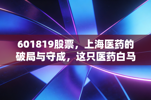 601819股票，上海医药的破局与守成，这只医药白马还能上车吗？