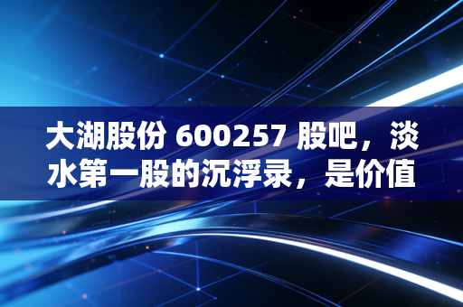 大湖股份 600257 股吧,淡水第一股的沉浮录,是价值洼地还是散户的围城?