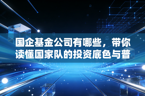 国企基金公司有哪些,带你读懂国家队的投资底色与普通人如何借势