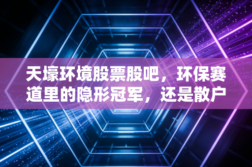 天壕环境股票股吧,环保赛道里的隐形冠军,还是散户的修罗场?