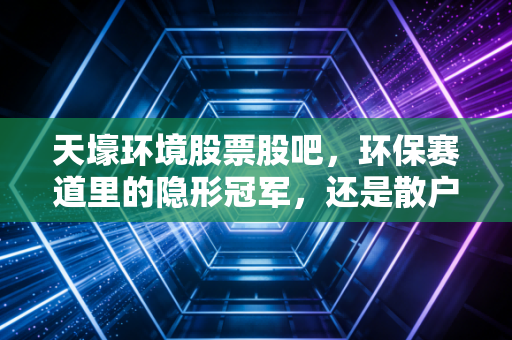 天壕环境股票股吧,环保赛道里的隐形冠军,还是散户的修罗场?