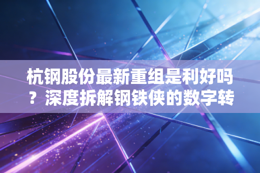 杭钢股份最新重组是利好吗?深度拆解钢铁侠的数字转型之路与投资价值