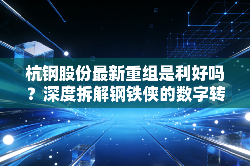 杭钢股份最新重组是利好吗?深度拆解钢铁侠的数字转型之路与投资价值