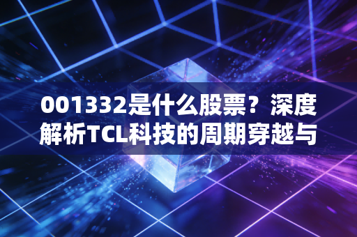 001332是什么股票?深度解析TCL科技的周期穿越与面板江湖的沉浮