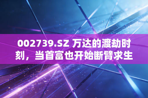 002739.SZ 万达的渡劫时刻,当首富也开始断臂求生,我们该看清什么?