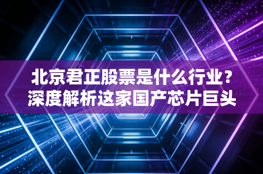 北京君正股票是什么行业?深度解析这家国产芯片巨头的成长逻辑与未来机遇