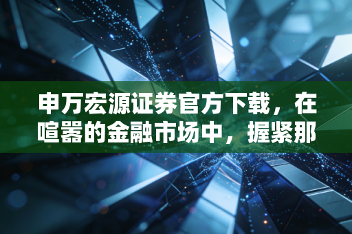 申万宏源证券官方下载,在喧嚣的金融市场中,握紧那把最靠谱的钥匙