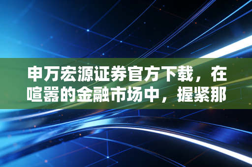 申万宏源证券官方下载,在喧嚣的金融市场中,握紧那把最靠谱的钥匙