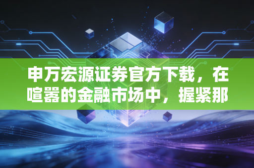 申万宏源证券官方下载,在喧嚣的金融市场中,握紧那把最靠谱的钥匙
