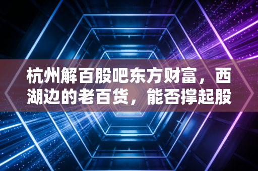 杭州解百股吧东方财富,西湖边的老百货,能否撑起股民心中的重组梦?