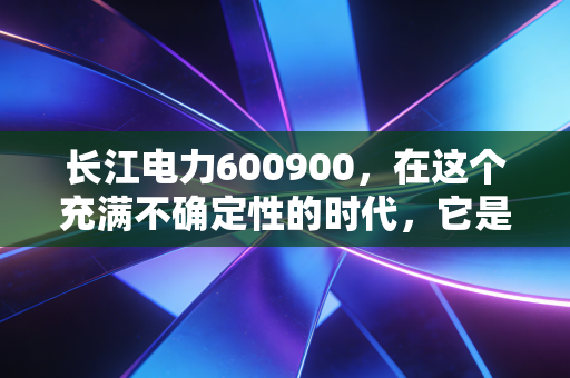 长江电力600900,在这个充满不确定性的时代,它是否还是我们唯一的诺亚方舟?