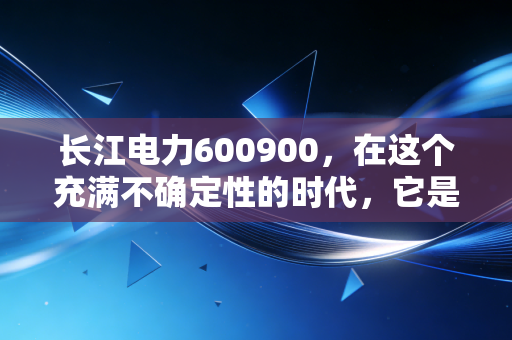 长江电力600900,在这个充满不确定性的时代,它是否还是我们唯一的诺亚方舟?