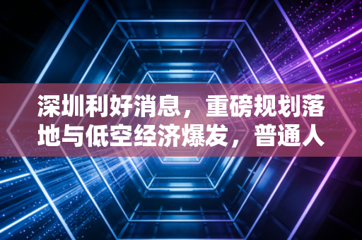 深圳利好消息,重磅规划落地与低空经济爆发,普通人该如何接住这波富贵?
