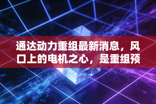 通达动力重组最新消息,风口上的电机之心,是重组预期还是资本博弈?