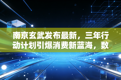 南京玄武发布最新,三年行动计划引爆消费新蓝海,数字经济与高端服务成双引擎驱动