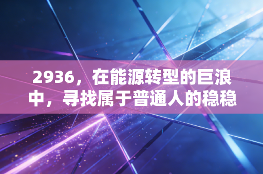 2936,在能源转型的巨浪中,寻找属于普通人的稳稳幸福