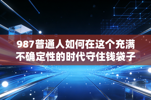987普通人如何在这个充满不确定性的时代守住钱袋子?深度解析财富焦虑与投资陷阱