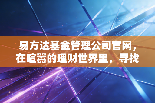 易方达基金管理公司官网,在喧嚣的理财世界里,寻找一份安静的底气底气