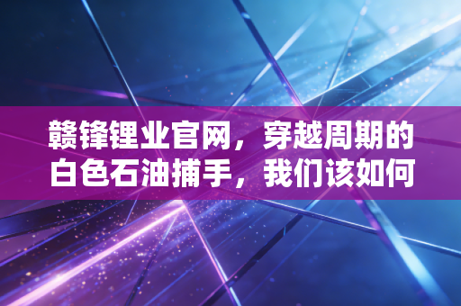 赣锋锂业官网，穿越周期的白色石油捕手，我们该如何审视它的未来价值？