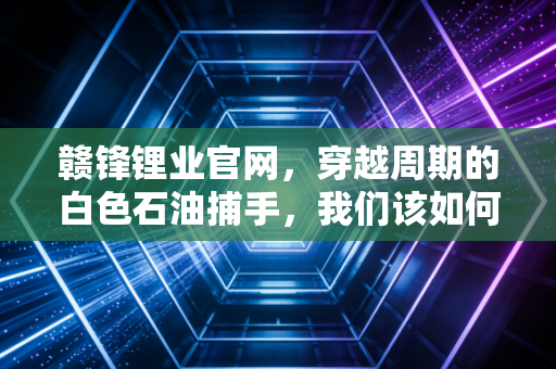 赣锋锂业官网，穿越周期的白色石油捕手，我们该如何审视它的未来价值？
