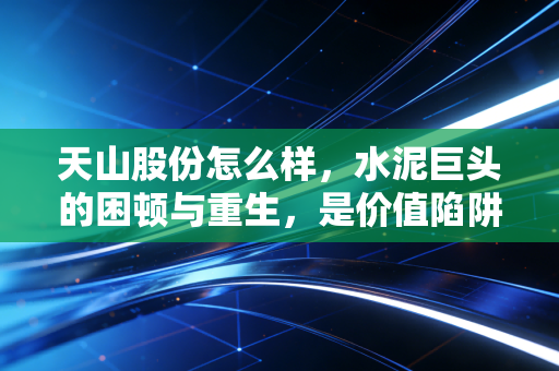 天山股份怎么样,水泥巨头的困顿与重生,是价值陷阱还是黄金坑?