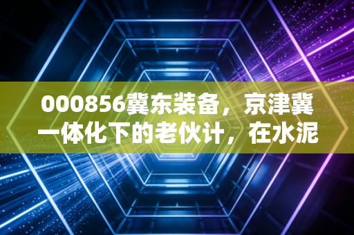 000856冀东装备,京津冀一体化下的老伙计,在水泥与装备的夹缝中寻找新生