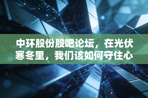 中环股份股吧论坛,在光伏寒冬里,我们该如何守住心中的那道光?