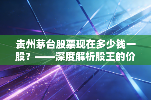 贵州茅台股票现在多少钱一股?——深度解析股王的价值迷雾与投资哲学