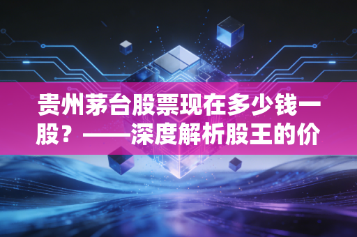 贵州茅台股票现在多少钱一股?——深度解析股王的价值迷雾与投资哲学