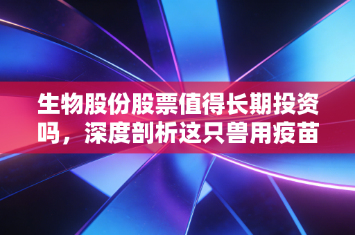 生物股份股票值得长期投资吗,深度剖析这只兽用疫苗龙头的成色与未来