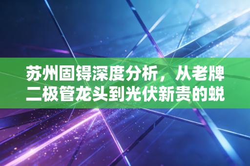 苏州固锝深度分析，从老牌二极管龙头到光伏新贵的蜕变之路