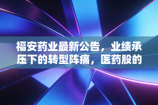 福安药业最新公告,业绩承压下的转型阵痛,医药股的至暗时刻还是黄金坑?