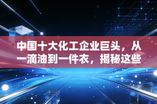 中国十大化工企业巨头,从一滴油到一件衣,揭秘这些超级工厂如何重塑我们的世界