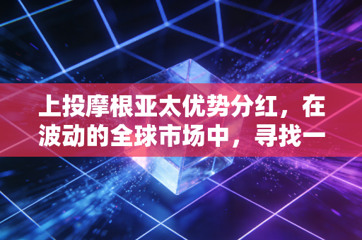 上投摩根亚太优势分红,在波动的全球市场中,寻找一份稳稳的现金流安全感
