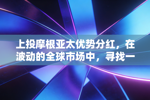 上投摩根亚太优势分红,在波动的全球市场中,寻找一份稳稳的现金流安全感