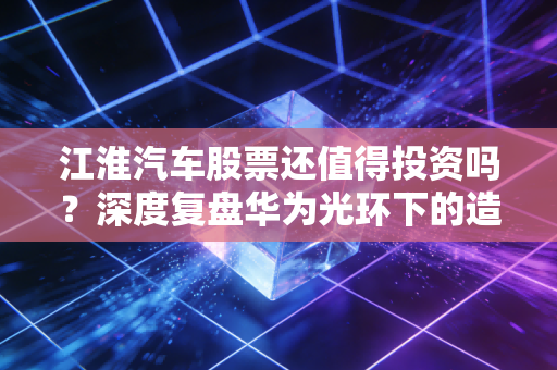 江淮汽车股票还值得投资吗?深度复盘华为光环下的造富梦与基本面现实
