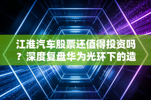 江淮汽车股票还值得投资吗?深度复盘华为光环下的造富梦与基本面现实