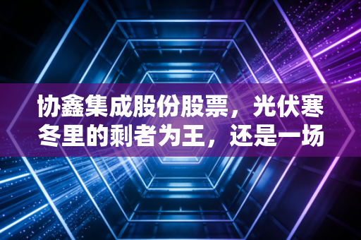 协鑫集成股份股票,光伏寒冬里的剩者为王,还是一场艰难的渡劫?