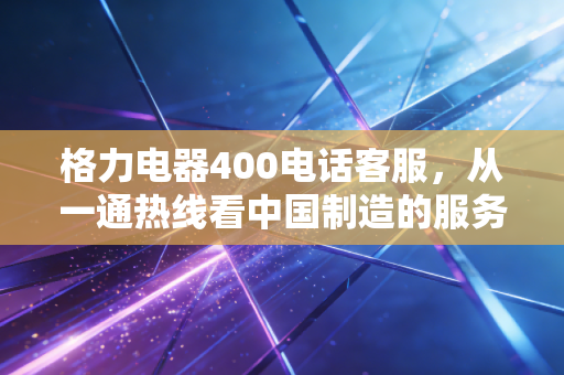 格力电器400电话客服,从一通热线看中国制造的服务护城河与转型阵痛