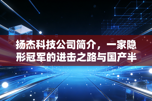 扬杰科技公司简介,一家隐形冠军的进击之路与国产半导体的缩影
