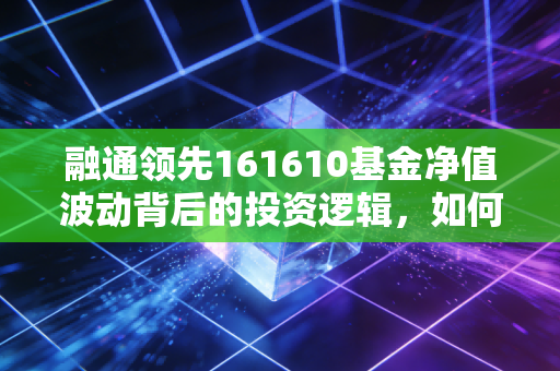 融通领先161610基金净值波动背后的投资逻辑,如何在震荡市中守住领先的底气?