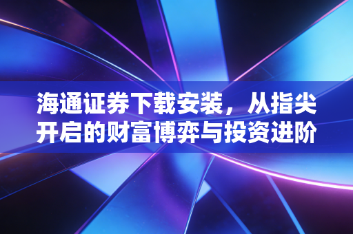 海通证券下载安装,从指尖开启的财富博弈与投资进阶之路