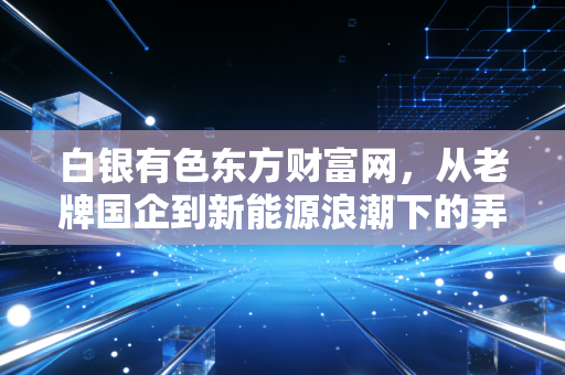 白银有色东方财富网,从老牌国企到新能源浪潮下的弄潮儿,这只股还能买吗?