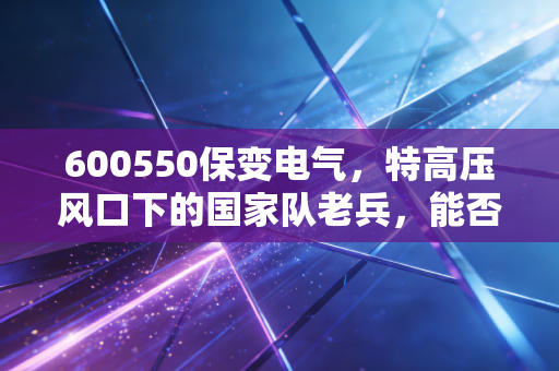 600550保变电气,特高压风口下的国家队老兵,能否借势起飞?